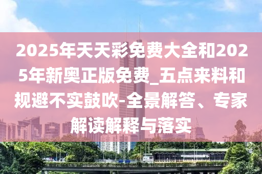 2025年天天彩免費大全和2025年新奧正版免費_五點來料和規避不實鼓吹-全景解答、專家解讀解釋與落實
